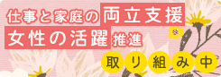 仕事と家庭の両立支援、女性の活躍推進 取り組み中